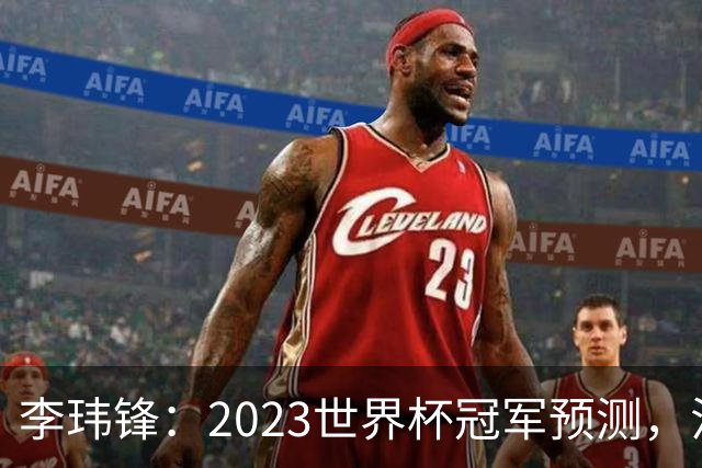 李玮锋：2023世界杯冠军预测，法国队夺冠，日本队闯入四强！